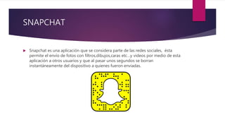 SNAPCHAT
 Snapchat es una aplicación que se considera parte de las redes sociales, ésta
permite el envío de fotos con filtros,dibujos,caras etc…y videos por medio de esta
aplicación a otros usuarios y que al pasar unos segundos se borran
instantáneamente del dispositivo a quienes fueron enviadas.
 