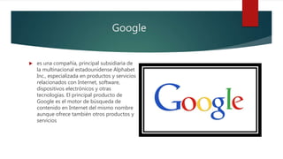 Google
 es una compañía, principal subsidiaria de
la multinacional estadounidense Alphabet
Inc., especializada en productos y servicios
relacionados con Internet, software,
dispositivos electrónicos y otras
tecnologías. El principal producto de
Google es el motor de búsqueda de
contenido en Internet del mismo nombre
aunque ofrece también otros productos y
servicios
 
