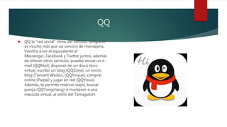 QQ
 QQ la “red social” china del famoso “pingüino”
es mucho más que un servicio de mensajería.
Vendría a ser el equivalente al
Messenger, Facebook y Twitter juntos, además
de ofrecer otros servicios: puedes enviar un e-
mail (QQMail), disponer de un disco duro
virtual, escribir un blog (QQZone), un micro
blog (Tencent Weibo), (QQYinyue), comprar
online (Paipái) y jugar en red (QQYouxi).
Además, te permite reservar viajes, buscar
pareja (QQTongchang) o mantener a una
mascota virtual, al estilo del Tamagotchi
 
