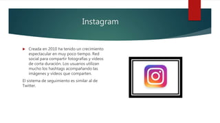 Instagram
 Creada en 2010 ha tenido un crecimiento
espectacular en muy poco tiempo. Red
social para compartir fotografías y vídeos
de corta duración. Los usuarios utilizan
mucho los hashtags acompañando las
imágenes y vídeos que comparten.
El sistema de seguimiento es similar al de
Twitter.
 