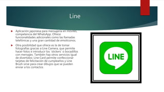 Line
 Aplicación japonesa para mensajería en móviles,
competencia del WhatsApp. Ofrece
funcionalidades adicionales como las llamadas
telefónicas y una gran cantidad de emoticonos.
 Otra posibilidad que ofrece es la de tomar
fotografías gracias a Line Camera, que permite
hacer fotos e introducir los ´stickers´ o bocadillos
con mensajes. También hay otros servicios igual
de divertidos: Line Card permite confeccionar
tarjetas de felicitación de cumpleaños y Line
Brush sirve para crear dibujos que se pueden
enviar a los contactos
 