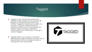Tagged
 Tagged es una mezcla de funciones de
distintas redes sociales que los usuarios de
MySpace y Facebook encontrarán muy
familiar. Tagged se diseñó para ayudar a los
usuarios a conocer a gente nueva con
intereses similares en un corto período de
tiempo. Puedes acceder y registrarte
directamente o ser invitado por un amigo a
unirte a Tagged.
 Tagged anima a sus usuarios a conocer a
desconocidos según intereses comunes, con la
idea de hacer crecer la red para conocer a
tanta gente como sea posible.
 