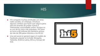 HI5
 Hi5 comparte muchas similitudes con otras
redes sociales, sin embargo, introduce
algunos cambios que hacen que valga la pena
para los amantes de probar nuevas e
interesantes comunidades online. Aunque no
es uno de los sitios más populares, Hi5 tiene
en torno a 60 millones de miembros activos
de más de 200 países distintos a los EE.UU.
 Una red social en general según el modelo de
Facebook, popular en la India, Mongolia,
Tailandia, América Latina, África y Europa del
Este.
 
