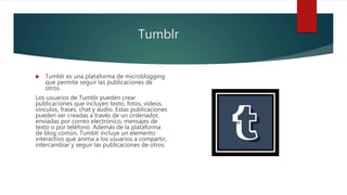 Tumblr
 Tumblr es una plataforma de microblogging
que permite seguir las publicaciones de
otros.
Los usuarios de Tumblr pueden crear
publicaciones que incluyen texto, fotos, vídeos,
vínculos, frases, chat y audio. Estas publicaciones
pueden ser creadas a través de un ordenador,
enviadas por correo electrónico, mensajes de
texto o por teléfono. Además de la plataforma
de blog común, Tumblr incluye un elemento
interactivo que anima a los usuarios a compartir,
intercambiar y seguir las publicaciones de otros.
 