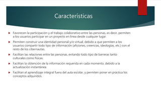 Características
 Favorecen la participación y el trabajo colaborativo entre las personas, es decir, permiten
a los usuarios participar en un proyecto en línea desde cualquier lugar.
 Permiten construir una identidad personal y/o virtual, debido a que permiten a los
usuarios compartir todo tipo de información (aficiones, creencias, ideologías, etc.) con el
resto de los cibernautas.
 Facilitan las relaciones entre las personas, evitando todo tipo de barreras tanto
culturales como físicas.
 Facilitan la obtención de la información requerida en cada momento, debido a la
actualización instantánea.
 Facilitan el aprendizaje integral fuera del aula escolar, y permiten poner en práctica los
conceptos adquiridos.
 