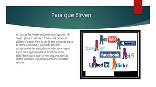 Para que Sirven
no todas las redes sociales son iguales. Ni
sirven para lo mismo. Cada red tiene un
objetivo específico. Usar la red correcta para
la tarea correcta, y además hacerlo
correctamente, es todo un arte: una nueva
clase de especialidad. A continuación
describiré para qué sirven algunas de las
redes sociales más populares en nuestro
medio:
 