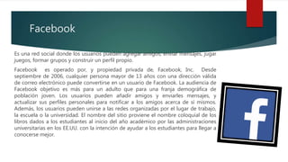 Facebook
Es una red social donde los usuarios pueden agregar amigos, enviar mensajes, jugar
juegos, formar grupos y construir un perfil propio.
Facebook es operado por, y propiedad privada de, Facebook, Inc. Desde
septiembre de 2006, cualquier persona mayor de 13 años con una dirección válida
de correo electrónico puede convertirse en un usuario de Facebook. La audiencia de
Facebook objetivo es más para un adulto que para una franja demográfica de
población joven. Los usuarios pueden añadir amigos y enviarles mensajes, y
actualizar sus perfiles personales para notificar a los amigos acerca de sí mismos.
Además, los usuarios pueden unirse a las redes organizadas por el lugar de trabajo,
la escuela o la universidad. El nombre del sitio proviene el nombre coloquial de los
libros dados a los estudiantes al inicio del año académico por las administraciones
universitarias en los EE.UU. con la intención de ayudar a los estudiantes para llegar a
conocerse mejor.
 