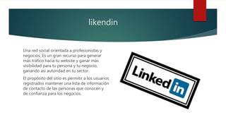 likendin
Una red social orientada a profesionistas y
negocios. Es un gran recurso para generar
más tráfico hacia tu website y ganar más
visibilidad para tu persona y tu negocio,
ganando así autoridad en tu sector.
El propósito del sitio es permitir a los usuarios
registrados mantener una lista de información
de contacto de las personas que conocen y
de confianza para los negocios.
 