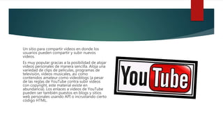 Un sitio para compartir videos en donde los
usuarios pueden compartir y subir nuevos
videos.
Es muy popular gracias a la posibilidad de alojar
vídeos personales de manera sencilla. Aloja una
variedad de clips de películas, programas de
televisión, vídeos musicales, así como
contenidos amateur como videoblogs (a pesar
de las reglas de YouTube contra subir vídeos
con copyright, este material existe en
abundancia). Los enlaces a vídeos de YouTube
pueden ser también puestos en blogs y sitios
web personales usando API o incrustando cierto
código HTML.
 