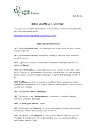 Carla Portillo



                      REDES SOCIALES EN INTETRNET
En si las Redes Sociales en Internert es un nuevo modelo de comunicaciones pensado
para relaciones interpersonales

http://redes2sociales.blogspot.com.es/2010/03/2_28.html



                            HISTORIA DE LAS REDES SOCIALES

1971: Se envía el primer mail. Los dos ordenadores protagonistas del envío estaban
uno al lado del otro.

1978: Se intercambian BBS (Bulletin Board Systems) a través de líneas telefónicas
con otros usuarios.

1978: La primeras copias de navegadores de internet se distribuyen a través de la
plataforma Usenet.

1994: Se funda GeoCities, una de las primeras redes sociales de internet tal y como
hoy las conocemos. La idea era que los usuarios crearan sus propias páginas web y
que las alojaran en determinados barrios según su contenido (Hollywood, Wallstreet,
etc.).

1995: TheGlobe.com da a sus usuarios la posibilidad de personalizar sus propias
experiencias online publicando su propio contenido e interactuando con otras personas
con intereses similares.

1997: Se lanza AOL Instant Messenger.

1997: Se inaugura la web Sixdegrees.com, que permite la creación de perfiles
personales y el listado de amigos.

2000: La “burbuja de internet” estalla.

2002: Se lanza el portal Friendster, pionero en la conexión online de “amigos reales”.
Alcanza los 3 millones de usuarios en sólo tres meses.

2003: Se inaugura la web MySpace, concebida en un principio como un “clon” de
Friendster. Creada por una empresa de marketing online, su primera versión fue
codificada en apenas 10 días.
 