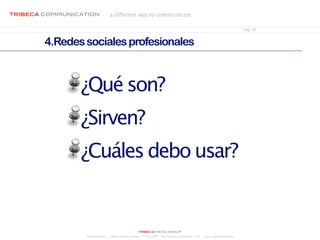 tribeca communication            a different way to communicate

                                                                                                                          Pág. 18


        4.Redes sociales profesionales



                ¿Qué son?
                ¿Sirven?
                ¿Cuáles debo usar?


                                                     tribeca media group
                 Tribeca Media - Tribeca Design Center - Tribeca PR - The Allandgo Company, LTD. - Goes Legal Marketing
 