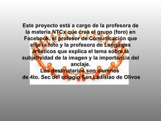 Este proyecto está a cargo de la profesora de la materia NTCx que crea el grupo (foro) en Facebook, el profesor de Comunicación que elije la foto y la profesora de Lenguajes artísticos que explica el tema sobre la subjetividad de la imagen y la importancia del anclaje. Los destinatarios son alumnos  de 4to. Sec del colegio San Ladislao de Olivos 