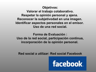 Objetivos: Valorar el trabajo colaborativo. Respetar la opinión personal y ajena.  Reconocer la subjetivodad en una imagen.  Identificar aspectos personales en el emisor.  Uso de una red social. Forma de Evaluación :  Uso de la red social, participación continua, incorporación de la opinión personal.  Red social a utilizar: Red social Facebook 