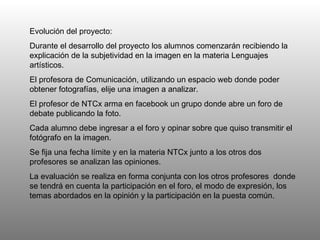 Evolución del proyecto: Durante el desarrollo del proyecto los alumnos comenzarán recibiendo la explicación de la subjetividad en la imagen en la materia Lenguajes artísticos.  El profesora de Comunicación, utilizando un espacio web donde poder obtener fotografías, elije una imagen a analizar.  El profesor de NTCx arma en facebook un grupo donde abre un foro de debate publicando la foto.  Cada alumno debe ingresar a el foro y opinar sobre que quiso transmitir el fotógrafo en la imagen.  Se fija una fecha límite y en la materia NTCx junto a los otros dos profesores se analizan las opiniones.  La evaluación se realiza en forma conjunta con los otros profesores  donde se tendrá en cuenta la participación en el foro, el modo de expresión, los temas abordados en la opinión y la participación en la puesta común.  