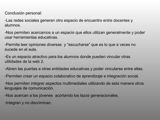 Conclusión personal: Las redes sociales generan otro espacio de encuentro entre docentes y alumnos.  Nos permiten acercarnos a un espacio que ellos utilizan generalmente y poder usar herramientas educativas.  Permite leer opiniones diversas  y “escucharse” que es lo que a veces no sucede en el aula.  Es un espacio atractivo para los alumnos donde pueden vincular otras utilidades de la web 2.  Abren las puertas a otras entidades educativas y poder vincularse entre ellas.  Permiten crear un espacio colaborativo de aprendizaje e integración social. Nos permiten integrar aspectos multimediales utilizando de esta manera otros lenguajes de comunicación.  Nos acercan a los jóvenes  acortando los lazos generacionales.  Integran y no discriminan. 