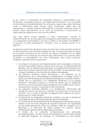 Reflexiones sobre participación social en Salud 
Es así, como la comunidad ha adquirido destrezas y capacidades, han 
fortalecido sus propios espacios y las organizaciones actúan con un sentido 
de identidad y comunidad propio. Por otra parte, supone que existe liderazgo 
social e información para actuar como interlocutor válido ante las 
autoridades, el capital humano desarrollado le permitirá proponer temas al 
estado, influir directamente en la toma de decisiones e incrementar su 
capacidad de negociación con el sector público. 
¿De qué forma hemos llegado a estas conclusiones cuando la 
implementación de la estrategia de presupuestos participativos no obedeció 
a un diagnóstico participativo, sino que se debe a una política del MINSAL?, 
el proceso ha sido participativo e inclusivo, esto se puede resumir en lo 
siguiente: 
Un aspecto importante del proceso de elección de la comuna Piloto como lo 
es Río Hurtado fue por elección popular ya que los representantes de todos 
los Consejos Consultivos de los Centros de Salud y Hospitales de la región 
participaron en un proceso de votación para seleccionar a la comuna, estos 
resultados se promediaron con otros indicadores tales como; pobreza, 
ruralidad, organizaciones comunitarias. 
• Se incluyó en el proceso de implementación de la estrategia a todos los 
técnicos paramédicos de las 6 postas de la comuna, al representante del 
Alcalde, Jefe de departamento de Salud, encargada de participación en 
salud de la comuna, directora del Centro de Salud, las directivas de cada 
Consejo Consultivo y a los técnicos de la Dirección Regional. 
• Las primeras reuniones fueron informativas y se realizaron en las 
dependencias de la Municipalidad, posteriormente el equipo motor o 
gestor que está formado por las personas señaladas en el párrafo anterior , 
solicitó que se capacitara a los delegados territoriales en sus propios 
territorios, 7 territorios (6 postas y 1 Centro de Salud), esto ha significado 
recorrer la comuna de punta a punta llegando a la cordillera, por caminos 
sin pavimentar, cuestas, en general en muy mal estado. 
• Las siguientes reuniones referidas a la coordinación, información del 
estado de avance del proceso, también se solicitó que se hiciera por 
territorio. Por su parte el Alcalde ha dispuesto del traslado de todo el 
grupo motor a cada territorio. 
• A solicitud de los delegados territoriales también se ha ido a reforzar los 
133 
días sábado incluso con la participación directa del Alcalde. 
• La Ceremonia de de Lanzamiento de los Presupuestos Participativos que se 
realizó un par de meses después de iniciado el proceso, fue organizada 
por los representantes de todos los territorios y ellos en conjunto con el 
Municipio y la Dirección de Salud pusieron los insumos, incluso 
determinaron quienes debían dirigir algunas palabras. 
• El diseño de la campaña comunicacional fue elaborado 
participativamente, al inicio se llevó una propuesta confeccionada desde 
la Dirección Regional, sin embargo, la comunidad en una reunión 
 