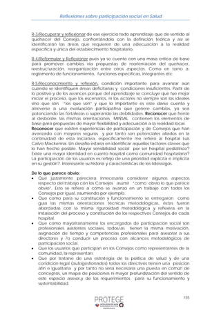 Reflexiones sobre participación social en Salud 
R-3/Recuperar y reflexionar de ese ejercicio todo aprendizaje que de sentido al 
quehacer del Consejo, confrontándolo con la definición teórica y así se 
identificarán las áreas que requieren de una adecuación a la realidad 
específica y única del establecimiento hospitalario. 
R-4/Reformular y Reflexionar pues ya se cuenta con una masa crítica de base 
para promover cambios vía propuestas de reorientación del quehacer, 
reestructuración, reorganización entre otros aspectos. Como en torno a: 
reglamento de funcionamiento, funciones específicas, integrantes etc. 
R-5/Reconocimiento y reflexión, condición importante para avanzar aún 
cuando se identifiquen áreas deficitarias y condiciones insuficientes. Partir de 
lo positivo y de los avances porque del aprendizaje se concluye que fue mejor 
iniciar el proceso, que los escenarios, ni los actores no siempre son los ideales 
sino que son “los que son” y que lo importante es este darse cuenta y 
atreverse a una evaluación participativa que genere cambios, ya sea 
potenciando las fortalezas o superando las debilidades. Reconocer que frente 
al desborde, las mismas orientaciones MINSAL contienen los elementos de 
base para propuestas de mayor flexibilidad y adecuación a la realidad local. 
Reconocer que existen experiencias de participación y de Consejos que han 
avanzado con mayores seguros y por tanto son potenciales aliados en la 
continuidad de esta iniciativa, específicamente me refiero al hospital Luis 
Calvo Mackenna. Un desafío estaría en identificar aquellos factores claves que 
lo han hecho posible. Mayor sensibilidad social por ser hospital pediátrico? 
Existe una mayor identidad en cuanto hospital como comunidad hospitalaria? 
La participación de los usuarios es reflejo de una prioridad explícita e implícita 
en su gestión?. Interesante su historia y características de los liderazgos. 
De lo que parece obvio: 
• Que justamente pareciera innecesario considerar algunos aspectos 
respecto del trabajo con los Consejos asumir “como obvio lo que parece 
obvio”. Esto se refiere a cómo se avanzó en un trabajo con todos los 
Consejos por igual, asumiendo por ejemplo: 
• Que como para su constitución y funcionamiento se entregaron como 
guía las mismas orientaciones técnicas metodológicas, éstas fueron 
abordadas con la misma rigurosidad metodológica y reflexiva en la 
instalación del proceso y constitución de los respectivos Consejos de cada 
hospital. 
• Que como mayoritariamente los encargados de participación social son 
profesionales asistentes sociales, todos/as tienen la misma motivación, 
asignación de tiempo y competencias profesionales para asesorar a sus 
directores y /o conducir un proceso con alcances metodológicos de 
participación social. 
• Que los usuarios que participan en los Consejos como representantes de la 
155 
comunidad, la representan. 
• Que por tratarse de una estrategia de la política de salud y de una 
condición legal (autogestionados) todos los directivos tienen una posición 
afín e igualitaria y por tanto no sería necesaria una puesta en común de 
conceptos, un mapa de posiciones ni mayor profundización del sentido de 
este espacio asesor,y de los requerimientos para su funcionamiento y 
sustentabilidad. 
 