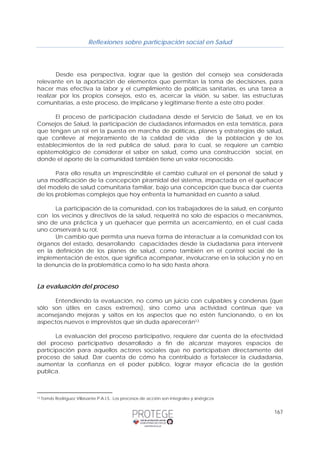 Reflexiones sobre participación social en Salud 
Desde esa perspectiva, lograr que la gestión del consejo sea considerada 
relevante en la aportación de elementos que permitan la toma de decisiones, para 
hacer mas efectiva la labor y el cumplimiento de políticas sanitarias, es una tarea a 
realizar por los propios consejos, esto es, acercar la visión, su saber, las estructuras 
comunitarias, a este proceso, de implicarse y legitimarse frente a este otro poder. 
El proceso de participación ciudadana desde el Servicio de Salud, ve en los 
Consejos de Salud, la participación de ciudadanos informados en esta temática, para 
que tengan un rol en la puesta en marcha de políticas, planes y estrategias de salud, 
que conlleve al mejoramiento de la calidad de vida de la población y de los 
establecimientos de la red publica de salud, para lo cual, se requiere un cambio 
epistemológico de considerar el saber en salud, como una construcción social, en 
donde el aporte de la comunidad también tiene un valor reconocido. 
Para ello resulta un imprescindible el cambio cultural en el personal de salud y 
una modificación de la concepción piramidal del sistema, impactada en el quehacer 
del modelo de salud comunitaria familiar, bajo una concepción que busca dar cuenta 
de los problemas complejos que hoy enfrenta la humanidad en cuanto a salud. 
La participación de la comunidad, con los trabajadores de la salud, en conjunto 
con los vecinos y directivos de la salud, requerirá no solo de espacios o mecanismos, 
sino de una práctica y un quehacer que permita un acercamiento, en el cual cada 
uno conservará su rol, 
Un cambio que permita una nueva forma de interactuar a la comunidad con los 
órganos del estado, desarrollando capacidades desde la ciudadanía para intervenir 
en la definición de los planes de salud, como también en el control social de la 
implementación de estos, que significa acompañar, involucrarse en la solución y no en 
la denuncia de la problemática como lo ha sido hasta ahora. 
167 
La evaluación del proceso 
Entendiendo la evaluación, no como un juicio con culpables y condenas (que 
sólo son útiles en casos extremos), sino como una actividad continua que va 
aconsejando mejoras y saltos en los aspectos que no estén funcionando, o en los 
aspectos nuevos e imprevistos que sin duda aparecerán13 
La evaluación del proceso participativo, requiere dar cuenta de la efectividad 
del proceso participativo desarrollado a fin de alcanzar mayores espacios de 
participación para aquellos actores sociales que no participaban directamente del 
proceso de salud. Dar cuenta de cómo ha contribuido a fortalecer la ciudadanía, 
aumentar la confianza en el poder público, lograr mayor eficacia de la gestión 
publica. 
13 Tomás Rodríguez Villasante.P.A.I.S.: Los procesos de acción son integrales y sinérgicos 
 