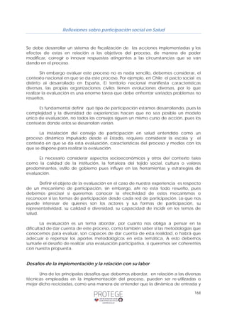 Reflexiones sobre participación social en Salud 
Se debe desarrollar un sistema de fiscalización de las acciones implementadas y los 
efectos de estas en relación a los objetivos del proceso, de manera de poder 
modificar, corregir o innovar respuestas atingentes a las circunstancias que se van 
dando en el proceso. 
Sin embargo evaluar este proceso no es nada sencillo, debemos considerar, el 
contexto nacional en que se da este proceso, Por ejemplo, en Chile el pacto social es 
distinto al desarrollado en España, El territorio nacional manifiesta características 
diversas, las propias organizaciones civiles tienen evoluciones diversas, por lo que 
realizar la evaluación es una enorme tarea que debe enfrentar variados problemas no 
resueltos. 
Es fundamental definir qué tipo de participación estamos desarrollando, pues la 
complejidad y la diversidad de experiencias hacen que no sea posible un modelo 
único de evaluación, no todos los consejos siguen un mismo curso de acción, pues los 
contextos donde estos se desarrollan varían. 
La instalación del consejo de participación en salud entendido como un 
proceso dinámico impulsado desde el Estado, requiere considerar la escala y el 
contexto en que se da esta evaluación, características del proceso y medios con los 
que se dispone para realizar la evaluación. 
Es necesario considerar aspectos socioeconómicos y otros del contexto tales 
como la calidad de la institución, la fortaleza del tejido social, cultura o valores 
predominantes, estilo de gobierno pues influye en las herramientas y estrategias de 
evaluación. 
Definir el objeto de la evaluación en el caso de nuestra experiencia es respecto 
de un mecanismo de participación, sin embargo, ahí no esta todo resuelto, pues 
debemos precisar si queremos conocer la efectividad de estos mecanismos o 
reconocer si las formas de participación desde cada red de participación. Lo que nos 
puede interesar de quienes son los actores y sus formas de participación, su 
representatividad, su calidad o diversidad, su capacidad de incidir en los temas de 
salud. 
La evaluación es un tema abordar, por cuanto nos obliga a pensar en la 
dificultad de dar cuenta de este proceso, como también saber si las metodologías que 
conocemos para evaluar, son capaces de dar cuenta de esta realidad, o habrá que 
adecuar o repensar los aportes metodológicos en esta temática. A esto debemos 
sumarle el desafío de realizar una evaluación participativa, si queremos ser coherentes 
con nuestra propuesta. 
168 
Desafíos de la implementación y la relación con su labor 
Uno de los principales desafíos que debemos abordar, en relación a las diversas 
técnicas empleadas en la implementación del proceso, pueden ser re-utilizadas o 
mejor dicho recicladas, como una manera de entender que la dinámica de entrada y 
 