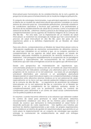 Reflexiones sobre participación social en Salud 
Intercultural para funcionarios de los establecimientos de la red y gestión de 
proyectos locales para el fortalecimiento de la medicina indígena pehuenche. 
El conjunto de estrategias mencionadas, cuya principal expresión la constituye 
el diseño de un modelo de salud intercultural que permita consolidar un nuevo 
sistema de atención para las comunidades pehuenches, pretende establecer 
las condiciones operativas y técnicas que permitan a los profesionales y 
técnicos de los establecimientos de salud de la comuna, como a la propia red 
asistencial de Bío Bío, uniformar criterios y prácticas de trabajo que permitan la 
complementariedad con los agentes de medicina indígena de la comuna de 
Alto Bío Bío. Por otro lado, con la implantación de un modelo de salud 
intercultural, se reorientan las estrategias de trabajo que han caracterizado el 
proceso de salud intercultural en alto Bío Bío, para dar paso de una 
experiencia piloto a la definitiva implantación de un Modelo de Salud 
Intercultural. 
Para este efecto, comprenderemos un Modelo de Salud Intercultural como la 
“articulación equilibrada de elementos sociosanitarios de diferentes sistemas 
de salud que cohabitan en un territorio y que, en su conjunto, permiten la 
complementaria de sus agentes de salud para asegurar un estado de 
bienestar adecuado mediante la prestación de servicios terapéuticos a su 
habitantes”. Esto presupone indudablemente la aceptación de un paradigma 
pluricultural y especialmente, del reconocimiento de las costumbres y 
tradiciones que dan vida al imaginario social de los sujetos que allí interactúan. 
Desde una perspectiva de materialización de experiencias que, 
concatenadas producen la construcción de un modelo de salud intercultural, 
la construcción de indicadores constituye una alternativa para el monitoreo 
progresivo de los avances en la red asistencial. Las bases de un paradigma 
unicultural (biomédico por esencia) a un paradigma pluricultural 
(biopsicosocial) en salud intercultural aspira a la complementariedad y trabajo 
cooperativo entre diferentes sistemas médicos en la red asistencial de salud, 
especialmente en la micro red que atiende población indígena provenientes 
de la comuna de Alto Bío Bío. La experiencia de promoción de enfoques 
interculturales en la red asistencial Bío Bío se concentra en el Modelo de 
Atención y en el cumplimiento de los objetivos sanitarios, siendo la 
complementariedad junto con la pertinencia cultural, los caminos de 
comprensión para determinar si un centro de salud actúa coherentemente 
con las políticas públicas de salud. 
En resumen, cuando hacemos referencia a los esfuerzos que deberían realizar 
los centros de salud para promover la salud intercultural, debemos 
necesariamente establecer una ética de los mínimos para establecer el 
estado de avance que demuestra la institucionalidad en salud frente al 
desarrollo particular de cada experiencia. Esto significa una tratativa por 
permear los diseños organizacionales y por ende, las propias organizaciones 
para establecer un sistema de gestión en salud intercultural, que permita en un 
corto plazo la implementación de un conjunto de estrategias que pueden 
entregar la connotación de establecimiento de salud con enfoque 
intercultural. 
232 
 