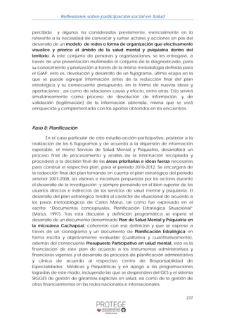 Reflexiones sobre participación social en Salud 
percibida y algunos no considerados previamente, esencialmente en lo 
referente a la necesidad de convocar y sumar actores y acciones en pos del 
desarrollo de un modelo de redes o forma de organización que efectivamente 
visualice y priorice el ámbito de la salud mental y psiquiatría dentro del 
territorio. A este conjunto de personas y organizaciones, se les entregará, a 
través de una presentación multimedia el conjunto de lo diagnosticado, para 
su conocimiento y priorización a través de la misma metodología definida para 
el GIAP, esto es, devolución y desarrollo de un flujograma, última etapa en la 
que se puede agregar información antes de la redacción final del plan 
estratégico y su consecuente presupuesto, en la forma de nuevas ideas y 
aportaciones , así como de relaciones causa y efecto, entre otras. Esto servirá 
simultáneamente como proceso de devolución de información, y de 
validación (legitimación) de la información obtenida, misma que se verá 
enriquecida y complementada con los aportes obtenidos en los encuentros. 
237 
Paso 8: Planificación 
En el caso particular de este estudio-acción-participativo, posterior a la 
realización de los 6 flujogramas y de acuerdo a la dispersión de información 
esperable, el mismo Servicio de Salud Mental y Psiquiatría, desarrollará un 
proceso final de procesamiento y análisis de la información recopilada y 
procederá a la decisión final de las áreas prioritarias e ideas fuerza necesarias 
para construir el respectivo plan, para el periodo 2010-2012. Se encargará de 
la redacción final del plan tomando en cuenta el plan estratégico del periodo 
anterior 2007-2008, las visiones e iniciativas propuestas por los actores durante 
el desarrollo de la investigación y siempre pensando en el bien superior de los 
usuarios directos e indirectos de los servicios de salud mental y psiquiatría. El 
desarrollo del plan estratégico tendrá el carácter de situacional de acuerdo a 
los pasos metodológicos de Carlos Matus, tal como fue expresado en el 
escrito: “Documentos conceptuales, Planificación Estratégica Situacional” 
(Matus, 1997). Tras esta discusión y definición programática se espera el 
desarrollo de un documento denominado Plan de Salud Mental y Psiquiatría en 
la microárea Cachapoal, coherente con esa definición y que se exprese a 
través de un cronograma y un documento de Planificación Estratégica en 
forma escrita y objetivamente evaluable (cualitativa y cuantitativamente), 
además del consecuente Presupuesto Participativo en salud mental, esto es la 
financiación de este plan de acuerdo a los instrumentos administrativos y 
financieros vigentes y el desarrollo de procesos de planificación administrativa 
y clínica de acuerdo al respectivo centro de Responsabilidad de 
Especialidades Médicas y Psiquiátricas y en apego a las programaciones 
logradas de este modo, incluyendo las que se desprenden del GES y el sistema 
SIGGES de gestión de garantías explícitas en salud, así como de la gestión de 
otros financiamientos en las redes nacionales e internacionales. 
 