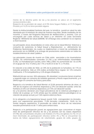 Reflexiones sobre participación social en Salud 
menos de la décima parte de las y los jóvenes se ubica en el segmento 
socioeconómico alto. 
Respecto de su previsión de salud, el 61,9% tiene Seguro Público, el 17,1% Seguro 
Privado y el 14,2% no tiene previsión alguna. 
Desde la Institucionalidad Sanitaria del país, la temática juvenil en salud ha sido 
abordada por el ministerio de salud de manera muy tibia, desde mediados de los 
noventa, a través del Programa Nacional de Adolescentes y Jóvenes. Con un 
encargado por cada Servicio de Salud y un referente en cada Secretaria 
Regional Ministerial de Salud (SEREMI). Sin embargo esta condición no se expresa 
a nivel nacional. 
Las principales áreas desarrolladas en estos años son la Salud Mental, Violencia y 
consumo de sustancias, la Salud Sexual y Reproductiva y últimamente los 
Problemas Nutricionales, los cuales se implementan a través de actividades de 
promoción (en la SEREMI) y la entrega de prestaciones asistenciales en todos los 
establecimientos de salud pública. 
Las principales causas de muerte en Chile están asociadas a los traumatismos 
(29,6%), las enfermedades tumorales (11,7%) y las enfermedades transmisibles 
(5,3%). La mortalidad por suicidio, entre 1983 y 2003, ha aumentado de 1,8 a 6.9% 
en el grupo de 10 a 14 años y de 7.7% a 16.6% en el de 15 a 19 años. 
En relación a los estilos de Vida: un 34% de la población es fumadora. Un 11% es 
bebedor problema. Sólo un 33% realiza actividad física regular. Un 12% consume 
marihuana, 4.7% tranquilizantes y 3.2% drogas inhalantes. 
Malnutrición por exceso: 26% sobrepeso, 8% obesidad. Los jóvenes tienen el primer 
y segundo lugar en consumo de bebidas gaseosas y frituras respectivamente, y el 
último lugar en consumo de frutas y pescados. 
Respecto a la temática de Salud Mental: el 22.6% presenta síntomas de stress, el 
34% de las mujeres con síntomas depresivos y 27% con ideación suicida; entre los 
hombres el 23% con síntomas depresivos y el 13% con ideación suicida 
las y los jóvenes declaran una mayor prevalencia de la violencia psicológica al 
interior de la pareja: un 13,4% señala que ha existido violencia psicológica en su 
relación de pareja actual y un 7,6% reporta violencia física. 
En lo atingente a la Experiencia Sexual Juvenil: 9,6% corresponden no iniciados, 
pero con experiencias precoitales. 71,8% Iniciados coitalmente, 18,6% no ha 
tenido ninguna experiencia. El promedio de edad de inicio de las relaciones 
sexuales penetrativas es de 17 años para ambos sexos. 
Respecto a la participación juvenil, las agrupaciones que concentran el mayor 
nivel de participación efectiva de las y los jóvenes son los clubes deportivos 
(17,7%), las comunidades virtuales o de hobbies (13,7%) y las iglesias (12,1%). En un 
nivel intermedio de participación efectiva (entre 4% y 9%) se encuentran las 
barras de fútbol, agrupaciones de voluntariado, grupos de estilo, grupos de 
242 
 