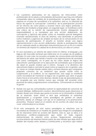 Reflexiones sobre participación social en Salud 
7. Las cuestiones planteadas en los espacios de intercambio entre 
profesionales de la salud y comunidades demuestran que hay una reflexión 
compartida sobre los sentidos de la participación: en primer lugar, ello se 
expresa en el paso de sucedáneo a lo sustantivo, esto es, la voluntad de 
hacer de superar la concepción ‘cosmética’ de la participación (acento 
en los efectos de corto plazo) y avanzar hacia una lógica profunda o 
sustantiva de mediano y largo plazo; en segundo lugar, se manifiesta como 
una crítica de la noción de representación (como delegación de 
responsabilidad) y su reemplazo por una acción deliberante, de 
concepción y ejercicio del poder como un mandato parcial delegativo 
(mandar obedeciendo). A nivel de síntoma, esta demanda se presenta 
como malestar y urgencia de ampliar las bases de la convocatoria en los 
espacios de participación. El desafío es transitar desde una lógica 
representacional a una acción deliberativa, donde la participación deja 
de ser valorada desde su dimensión instrumental para ser un fin en sí mismo 
en términos de mejorar la calidad de la democracia y la vida en común. 
8. En una sociedad y un sistema de salud como el chileno, el lenguaje y las 
lógicas del mercado terminan por imbricarse en el campo de las políticas 
sociales. En este caso, los recursos y el poder de convocatoria está del lado 
del sistema de salud, que tiende a asumir a las organizaciones de sociedad 
civil como contraparte, en el peor de los casos desde la lógica del 
subcontrato –participación en la ejecución de actividades que el personal 
de salud no puede resolver por sí mismo-. Escapar a la dinámica del 
subcontrato implica concebir la salud como un espacio de co-gestión, esto 
es, como un campo donde existen roles y actores diversos que comparten 
propósito comunes en un ambiente que puede oscilar entre la 
cooperación y el conflicto. En las experiencias, este rasgo se manifestó 
como necesidad de mantener la lógica de co-gestión que abre el grupo 
motor hacia el encuentro entre diversos, donde el eje de gravedad pasa a 
ser ocupado por una interfaz nueva que emerge del acuerdo entre 
personal de salud y organizaciones comunitarias. Conversando se entiende 
la gente. 
9. Donde sea que las comunidades tuvieron la oportunidad de conversar de 
verdad (diálogo, deliberación creativa, discernimiento) pudo observarse el 
tránsito desde una mirada que ponía el acento en lo sintomático (calidad 
de la atención, buen trato) a otra que enfatizaba lo sustantivo 
(participación y co-gestión como paradigma de gestión en salud); 
asimismo, desde un enfoque con eje en lo asistencial a lo promocional-preventivo. 
Producir salud en el exterior de los recintos de salud más que 
36 
curar enfermedad en su interior. 
10. Un reto emergente de este nuevo paradigma se relaciona con la 
necesidad de establecer un modelo de gestión que integre la complejidad 
de las relaciones entre los actores del sistema, esto es, que se abra a la 
alternancia conflicto–cooperación que existe en todo espacio 
indeterminado de relación entre actores. Negociación, estrategia, 
reconocimiento de intereses forman parte de esta mirada que deja atrás la 
división del mundo entre aliados y contrincantes y reconoce que existen 
 