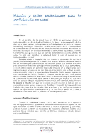 Reflexiones sobre participación social en Salud 
Miradas y estilos profesionales para la 
participación en salud 
Sandra Lira Sáez 
43 
Introducción 
En el ámbito de la salud, hoy en Chile se promueve desde la 
institucionalidad, es decir desde el Ministerio de Salud, la incorporación de los 
diversos actores sociales en la gestión de la Salud pública, a través de diversas 
instancias y estrategias propuestas para la participación de la comunidad en 
la prestación de los servicios en los establecimientos de salud. Esta tarea es 
llevada a cabo por los técnicos de salud y la comunidad organizada, con las 
herramientas que poseen y que se han ido desarrollando en estos últimos 20 
años, ya sea por iniciativa y voluntad local o con el apoyo de la 
institucionalidad central. 
Reconociendo la importancia que reviste el desarrollo de procesos 
participativos en la gestión de la salud, este articulo muestra, desde la mirada 
de las metodologías participativas, los diversos pasos que deben realizarse 
para desarrollar un trabajo participativo en el ámbito de la salud comunitaria, 
o en el ámbito social en general, haciendo hincapié en la importancia que 
representa para un proceso de este tipo, la forma como este se lleva a cabo, 
cómo se facilita y cómo se acompaña su desarrollo, desde quienes asumen la 
responsabilidad de iniciarlo. Teniendo presente que un proceso participativo 
debe contribuir realmente, a la transformación de la realidad y al desarrollo de 
la comunidad involucrada, esta forma o metodología, implica no solo una 
serie de pasos o etapas necesarias de desarrollar, sino también, la revisión de 
la postura o mirada con que los técnicos nos enfrentamos al trabajo con la 
comunidad, cómo somos capaces de flexibilizar, ir mas allá de los paradigmas 
tradicionales, practicar la transducción1 y abrirnos a los desbordes reversivos 
que el trabajo colectivo pueda generar, y de esta forma, poder reconocer y 
diferenciar, si estamos ante un proceso de verdad participativo. 
La autorreflexión constante 
Cuando el profesional o técnico de la salud se adentra en la aventura 
del trabajo participativo, puede hacerlo desde diversas miradas o posturas, las 
que marcaran su estilo o forma de llevar o facilitar el proceso y por ende, 
podrán marcar también sus resultados. Es necesario entonces, realizar una 
primera tarea reflexiva que permita al técnico, reconocer desde donde 
enfrenta el trabajo. 
1 Villasante, T.; “Lo comunitario y sus Saltos creativos”: transducción: no es ni deducción ni inducción, significa 
transformarse, dando saltos de un tipo de energía a otra. Implica en lo social, dar la oportunidad de que se 
generen las condiciones para transformaciones desde lo colectivo. 
 
