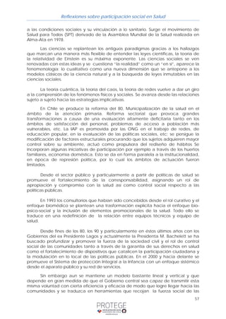 Reflexiones sobre participación social en Salud 
a las condiciones sociales y su vinculación a lo sanitario. Surge el movimiento de 
Salud para Todos (SPT) derivado de la Asamblea Mundial de la Salud realizada en 
Alma-Ata en 1978. 
Las ciencias se replantean los antiguos paradigmas gracias a los hallazgos 
que marcan una manera más flexible de entender las leyes científicas, la teoría de 
la relatividad de Einstein es su máxima exponente. Las ciencias sociales se ven 
renovadas con estas ideas y se cuestiona “la realidad” como un “en sí”, aparece la 
fenomenología; lo cualitativo como una nueva dimensión que se antepone a los 
modelos clásicos de la ciencia natural y a la búsqueda de leyes inmutables en las 
ciencias sociales. 
La teoría cuántica, la teoría del caos, la teoría de redes vuelve a dar un giro 
a la comprensión de los fenómenos físicos y sociales. Se avanza desde las relaciones 
sujeto a sujeto hacia las estrategias implicativas. 
En Chile se produce la reforma del 80, Municipalización de la salud en el 
ámbito de la atención primaria. Reforma sectorial que provoca grandes 
transformaciones a causa de una evaluación altamente deficitaria tanto en los 
ámbitos de satisfacción del personal, problemas de acceso a población más 
vulnerables, etc. La IAP es promovida por las ONG en el trabajo de redes, de 
educación popular, en la evaluación de las políticas sociales, etc; se persigue la 
modificación de factores estructurales procurando que los sujetos adquieren mayor 
control sobre su ambiente, actuó como propulsora del rediseño de hábitos Se 
incorporan algunas iniciativas de participación por ejemplo a través de los huertos 
familiares, economía doméstica. Esto se da en forma paralela a la institucionalidad, 
en época de represión política, por lo cual los ámbitos de actuación fueron 
limitados. 
Desde el sector público y particularmente a partir de políticas de salud se 
promueve el fortalecimiento de la corresponsabilidad, asignando un rol de 
apropiación y compromiso con la salud así como control social respecto a las 
políticas públicas. 
En 1993 los consultorios que habían sido concebidos desde el rol curativo y el 
enfoque biomédico se plantean una trasformación explícita hacia el enfoque bio-psico- 
social y la inclusión de elementos promocionales de la salud. Todo ello se 
traduce en una redefinición de la relación entre equipos técnicos y equipo de 
salud. 
Desde fines de los 80, los 90 y particularmente en éstos últimos años con los 
Gobiernos del ex Presidente Lagos y actualmente la Presidenta M. Bachelett se ha 
buscado profundizar y promover la fuerza de la sociedad civil y el rol de control 
social de las comunidades tanto a través de la garantía de sus derechos en salud 
como el fortalecimiento de dispositivos que catalicen la participación ciudadana y 
la modulación en lo local de las políticas públicas. En el 2000 y hacia delante se 
promueve el Sistema de protección Integral a la Infancia con un enfoque sistémico 
desde el aparato público y su red de servicios. 
Sin embargo aun se mantiene un modelo bastante lineal y vertical y que 
depende en gran medida de que el Gobierno central sea capaz de transmitir esta 
misma voluntad con cierta eficiencia y eficacia de modo que logre llegar hacia las 
comunidades y se traduzca en herramientas que recojan la fuerza social de las 
57 
 