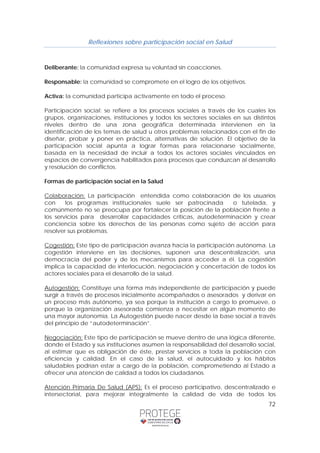 Reflexiones sobre participación social en Salud 
Deliberante: la comunidad expresa su voluntad sin coacciones. 
Responsable: la comunidad se compromete en el logro de los objetivos. 
Activa: la comunidad participa activamente en todo el proceso. 
Participación social: se refiere a los procesos sociales a través de los cuales los 
grupos, organizaciones, instituciones y todos los sectores sociales en sus distintos 
niveles dentro de una zona geográfica determinada intervienen en la 
identificación de los temas de salud u otros problemas relacionados con el fin de 
diseñar, probar y poner en práctica, alternativas de solución. El objetivo de la 
participación social apunta a lograr formas para relacionarse socialmente, 
basada en la necesidad de incluir a todos los actores sociales vinculados en 
espacios de convergencia habilitados para procesos que conduzcan al desarrollo 
y resolución de conflictos. 
Formas de participación social en la Salud 
Colaboración: La participación entendida como colaboración de los usuarios 
con los programas institucionales suele ser patrocinada o tutelada, y 
comúnmente no se preocupa por fortalecer la posición de la población frente a 
los servicios para desarrollar capacidades críticas, autodeterminación y crear 
conciencia sobre los derechos de las personas como sujeto de acción para 
resolver sus problemas. 
Cogestión: Este tipo de participación avanza hacia la participación autónoma. La 
cogestión interviene en las decisiones, suponen una descentralización, una 
democracia del poder y de los mecanismos para acceder a él. La cogestión 
implica la capacidad de interlocución, negociación y concertación de todos los 
actores sociales para el desarrollo de la salud. 
Autogestión: Constituye una forma más independiente de participación y puede 
surgir a través de procesos inicialmente acompañados o asesorados y derivar en 
un proceso más autónomo, ya sea porque la institución a cargo lo promueve, o 
porque la organización asesorada comienza a necesitar en algún momento de 
una mayor autonomía. La Autogestión puede nacer desde la base social a través 
del principio de “autodeterminación”. 
Negociación: Este tipo de participación se mueve dentro de una lógica diferente, 
donde el Estado y sus instituciones asumen la responsabilidad del desarrollo social, 
al estimar que es obligación de éste, prestar servicios a toda la población con 
eficiencia y calidad. En el caso de la salud, el autocuidado y los hábitos 
saludables podrían estar a cargo de la población, comprometiendo al Estado a 
ofrecer una atención de calidad a todos los ciudadanos. 
Atención Primaria De Salud (APS): Es el proceso participativo, descentralizado e 
intersectorial, para mejorar integralmente la calidad de vida de todos los 
72 
 
