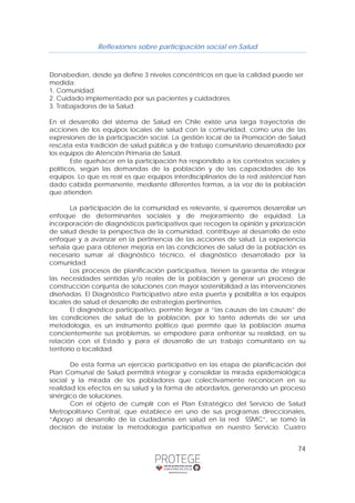 Reflexiones sobre participación social en Salud 
Donabedian, desde ya define 3 niveles concéntricos en que la calidad puede ser 
medida: 
1. Comunidad. 
2. Cuidado implementado por sus pacientes y cuidadores. 
3. Trabajadores de la Salud. 
En el desarrollo del sistema de Salud en Chile existe una larga trayectoria de 
acciones de los equipos locales de salud con la comunidad, como una de las 
expresiones de la participación social. La gestión local de la Promoción de Salud 
rescata esta tradición de salud pública y de trabajo comunitario desarrollado por 
los equipos de Atención Primaria de Salud. 
Este quehacer en la participación ha respondido a los contextos sociales y 
políticos, según las demandas de la población y de las capacidades de los 
equipos. Lo que es real es que equipos interdisciplinarios de la red asistencial han 
dado cabida permanente, mediante diferentes formas, a la voz de la población 
que atienden. 
La participación de la comunidad es relevante, si queremos desarrollar un 
enfoque de determinantes sociales y de mejoramiento de equidad. La 
incorporación de diagnósticos participativos que recogen la opinión y priorización 
de salud desde la perspectiva de la comunidad, contribuye al desarrollo de este 
enfoque y a avanzar en la pertinencia de las acciones de salud. La experiencia 
señala que para obtener mejoría en las condiciones de salud de la población es 
necesario sumar al diagnóstico técnico, el diagnóstico desarrollado por la 
comunidad. 
Los procesos de planificación participativa, tienen la garantía de integrar 
las necesidades sentidas y/o reales de la población y generar un proceso de 
construcción conjunta de soluciones con mayor sostenibilidad a las intervenciones 
diseñadas. El Diagnóstico Participativo abre esta puerta y posibilita a los equipos 
locales de salud el desarrollo de estrategias pertinentes. 
El diagnóstico participativo, permite llegar a “las causas de las causas” de 
las condiciones de salud de la población, por lo tanto además de ser una 
metodología, es un instrumento político que permite que la población asuma 
concientemente sus problemas, se empodere para enfrentar su realidad, en su 
relación con el Estado y para el desarrollo de un trabajo comunitario en su 
territorio o localidad. 
De esta forma un ejercicio participativo en las etapa de planificación del 
Plan Comunal de Salud permitirá integrar y consolidar la mirada epidemiológica 
social y la mirada de los pobladores que colectivamente reconocen en su 
realidad los efectos en su salud y la forma de abordarlos, generando un proceso 
sinérgico de soluciones. 
Con el objeto de cumplir con el Plan Estratégico del Servicio de Salud 
Metropolitano Central, que establece en uno de sus programas direccionales, 
“Apoyo al desarrollo de la ciudadanía en salud en la red SSMC”, se tomó la 
decisión de instalar la metodología participativa en nuestro Servicio. Cuatro 
74 
 