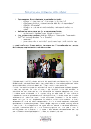 Reflexiones sobre participación social en Salud 
82 
• Nos aparecen dos conjuntos de actores diferenciados: 
– ¿Cómo lo interpretamos?: ¿fractura o confrontación? 
– ¿Qué característica comparten entre sí los del mismo conjunto? 
– ¿Qué les diferencia? 
– ¿Cuál es su posición respecto del diagnostico participativo en 
salud? 
• Incluso hay una agrupación de actores muy próximos: 
– ¿esto representa algo? ¿qué tipo de actores son 
• Hay actores con posiciones distintas, (Alcalde, Concejales, Empresarios, 
DIDECO, Junta de Vecinos Oscar Brandez): 
– ¿por qué?, 
– ¿qué dicen ellos al respecto?; puede que haya conflicto entre ellos 
4º Reuniones Terreno Grupos Motores Locales de los CES para Devolución creativa 
de Socio-grama y Recopilación de información. 
El Grupo Motor del CES con los Jefes de Sector más los representantes del Consejo 
de Desarrollo Local de Salud son convocados para la devolución del primer socio-grama 
que abarca las relaciones del CES y su territorio de desarrollo. 
En esta devolución se explicita aquello que llama la atención de los participantes, 
como por ejemplo la baja vinculación de muchas Juntas de Vecinos, la 
participación de otras pocas y la influencia de algunas personas en forma 
individual sobre el devenir de la comunidad y sus relaciones. En esta etapa es 
importante destacar que el desarrollo de la preparación de los aspectos formales 
(convocatoria, presentaciones), como informales (producción de la reunión, 
aspectos logísticos, etc), el personal de salud se incorpora de manera activa y 
aprende a superar los miedos expresados, donde además cede espacio para 
que la comunidad se integre en calidad de protagonista a las iniciativas y no sólo 
como público. El enfoque territorial logra además relevar el rol de las jefaturas y 
equipos intermedios que son donde finalmente pasan las cosas, por lo tanto la 
estrategia de descentralización, da espacio a los líderes naturales de los sectores 
para empoderarse al igual que la comunidad en este proceso. 
 
