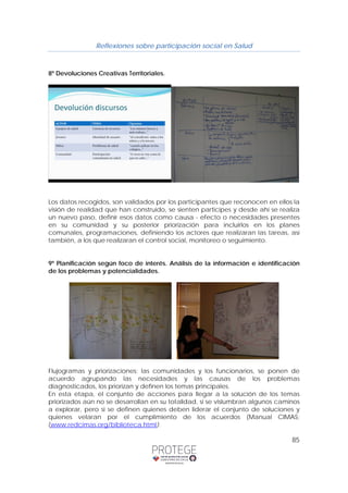 Reflexiones sobre participación social en Salud 
85 
8º Devoluciones Creativas Territoriales. 
Los datos recogidos, son validados por los participantes que reconocen en ellos la 
visión de realidad que han construido, se sienten participes y desde ahí se realiza 
un nuevo paso, definir esos datos como causa - efecto o necesidades presentes 
en su comunidad y su posterior priorización para incluirlos en los planes 
comunales, programaciones, definiendo los actores que realizaran las tareas, así 
también, a los que realizaran el control social, monitoreo o seguimiento. 
9º Planificación según foco de interés. Análisis de la información e identificación 
de los problemas y potencialidades. 
Flujogramas y priorizaciones: las comunidades y los funcionarios, se ponen de 
acuerdo agrupando las necesidades y las causas de los problemas 
diagnosticados, los priorizan y definen los temas principales. 
En esta etapa, el conjunto de acciones para llegar a la solución de los temas 
priorizados aún no se desarrollan en su totalidad, si se vislumbran algunos caminos 
a explorar, pero si se definen quienes deben liderar el conjunto de soluciones y 
quienes velaran por el cumplimiento de los acuerdos (Manual CIMAS; 
(www.redcimas.org/biblioteca.html). 
 