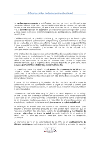 Reflexiones sobre participación social en Salud 
La evaluación permanente y la reflexión – acción, así como la sistematización, 
permite reconstruir el proceso mejorando las capacidades locales y otorgándole 
sostenibilidad. Adicionalmente, es necesaria antes de iniciar la instalación del 
PPS, la consideración de los escenarios y condiciones locales que pueden facilitar 
u obstaculizar el proceso; experiencias previas de participación y posibles alianzas 
estratégicas. 
El cómo convocar, a quiénes convocar y, los objetivos que se busca lograr, 
parecen ser factores constituyentes del proceso y pueden determinar el alcance 
de sus resultados. Si se convoca en forma masiva o se convoca a representantes, 
o bien, se combinan ambas modalidades, puede hablar de lo deliberativo o no 
del ejercicio; de la amplitud y extensión del proceso; de la calidad de la 
participación de la ciudadanía. 
En la totalidad de las experiencias, se han identificado nuevos liderazgos tanto en 
el sector como en la ciudadanía, lo que ha contribuido a fortalecer los cambios 
organizacionales en los servicios como las capacidades de interlocución y de 
ejercicio de ciudadanía activa en las comunidades locales. Es importante 
enfatizar también, que la legitimidad del proceso depende, en gran parte, de la 
inclusión permanente de todos los actores involucrados. 
Un papel importante han jugado las estrategias de comunicación social que han 
otorgado mayor capacidad de convocatoria, de difusión masiva y, han 
contribuido a la construcción de una “imagen corporativa” de los PPS, 
especialmente cuando estas estrategias han sido diseñadas en conjunto con las 
comunidades locales. 
A pesar de los esfuerzos y legitimidad de los procesos, aquellos aspectos 
constitutivos de los PPS, pueden ser a la vez el origen de tensiones. El desafío para 
el conjunto de actores involucrados, es convertir estas tensiones en oportunidades 
o potencialidades. 
Los nuevos modelos de atención y de gestión en salud, requieren de un trabajo 
en red. Los PPS han estimulado cambios en este sentido, en la medida que tanto 
la selección de los territorios donde se localiza la experiencia como, el contenido 
de las propuestas ciudadanas, alude a la necesidad de articular las acciones una 
vez definidas mediante votación y a su integración en la red de salud local. 
Sin embargo, lo anterior deja en evidencia las falencias y dificultades para 
integrar y articular acciones producto de una gestión tipo “estanco” que es 
necesario modificar. Por otro lado, supone la identificación y movilización de 
recursos disponibles en la red de salud, tanto dependiente de los servicios de 
salud como la atención primaria municipal, para ejecutar las propuestas 
priorizadas. 
Un elemento clave en la sostenibilidad de los PPS, es el establecimiento de 
alianzas estratégicas. La integración de la visión territorial y sectorial de salud es 
101 
 