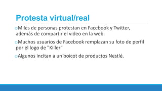 Protesta virtual/real
oMiles de personas protestan en Facebook y Twitter,
además de compartir el video en la web.

oMuchos usuarios de Facebook remplazan su foto de perfil
por el logo de "Killer"
oAlgunos incitan a un boicot de productos Nestlé.

 