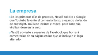 La empresa
oEn los primeros días de protesta, Nestlé solicita a Google
que Youtube levante el comercial falso, alegando violación
de copyright. YouTube levanta el video, pero continúa
viralizándose en la web.
oNestlé advierte a usuarios de Facebook que borrará
comentarios de su página en los que se incluyan el logo
alterado.

 