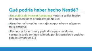 Qué podría haber hecho Nestlé?
oUn análisis de Internet Advantage muestra cuáles fueron
las equivocaciones principales de Nestle:

oUsuarios rechazan los mensajes corporativos y exigen un
trato personal.
oReconocer los errores y pedir disculpas cuando sea
necesario suele ser muy valorado por los usuarios y positivo
para las empresas (…)

 