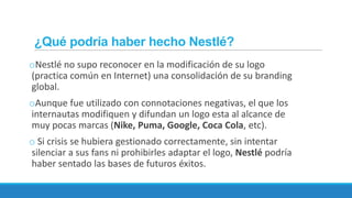 ¿Qué podría haber hecho Nestlé?
oNestlé no supo reconocer en la modificación de su logo
(practica común en Internet) una consolidación de su branding
global.
oAunque fue utilizado con connotaciones negativas, el que los
internautas modifiquen y difundan un logo esta al alcance de
muy pocas marcas (Nike, Puma, Google, Coca Cola, etc).
o Si crisis se hubiera gestionado correctamente, sin intentar
silenciar a sus fans ni prohibirles adaptar el logo, Nestlé podría
haber sentado las bases de futuros éxitos.

 