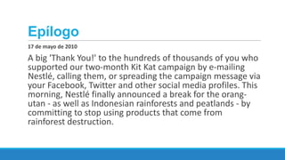 Epílogo
17 de mayo de 2010

A big 'Thank You!' to the hundreds of thousands of you who
supported our two-month Kit Kat campaign by e-mailing
Nestlé, calling them, or spreading the campaign message via
your Facebook, Twitter and other social media profiles. This
morning, Nestlé finally announced a break for the orangutan - as well as Indonesian rainforests and peatlands - by
committing to stop using products that come from
rainforest destruction.

 