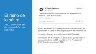 El reino de
la sátira
2010. El desastre del
derrame de BP e tono
de broma

A fines de abril de 2010 la explosion de una plataforma de
petróleo en el Golfo de México provocó un derrame masivo.
Pocos días después se creó la cuenta @BPGlobalPR.
En mayo de 2010, una semana después de que se creara la
cuenta, esta tenía 55.000 seguidores (y la “verdadera”
@BP_America, menos de7,000)

 