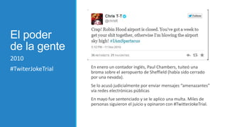 El poder
de la gente
2010
#TwiterJokeTrial

En enero un contador inglés, Paul Chambers, tuiteó una
broma sobre el aeropuerto de Sheffield (había sido cerrado
por una nevada).
Se lo acusó judicialmente por enviar mensajes “amenazantes”
vía redes electrónicas públicas
En mayo fue sentenciado y se le aplico una multa. Miles de
personas siguieron el juicio y opinaron con #TwitterJokeTrial.

 