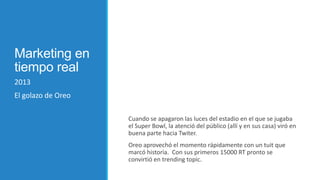 Marketing en
tiempo real
2013
El golazo de Oreo
Cuando se apagaron las luces del estadio en el que se jugaba
el Super Bowl, la atenció del público (allí y en sus casa) viró en
buena parte hacia Twiter.

Oreo aprovechó el momento rápidamente con un tuit que
marcó historia. Con sus primeros 15000 RT pronto se
convirtió en trending topic.

 