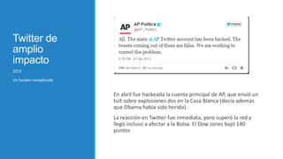 Twitter de
amplio
impacto
2013
Un hackeo complicado

En abril fue hackeada la cuenta principal de AP, que envió un
tuit sobre explosiones dos en la Casa Blanca (decía además
que Obama había sido herido).
La reacción en Twitter fue inmediata, pero superó la red y
llegó incluso a afectar a la Bolsa. El Dow Jones bajó 140
puntos

 