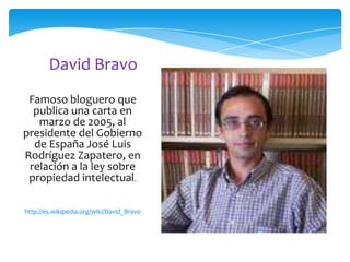 David Bravo
Famoso bloguero que
publica una carta en
marzo de 2005, al
presidente del Gobierno
de España José Luis
Rodríguez Zapatero, en
relación a la ley sobre
propiedad intelectual.
http://es.wikipedia.org/wiki/David_Bravo

 