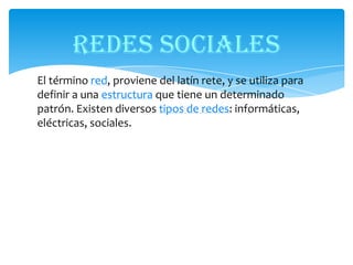 REDES SOCIALES
El término red, proviene del latín rete, y se utiliza para
definir a una estructura que tiene un determinado
patrón. Existen diversos tipos de redes: informáticas,
eléctricas, sociales.

 