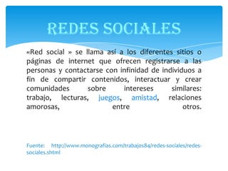 REDES SOCIALES
«Red social » se llama así a los diferentes sitios o
páginas de internet que ofrecen registrarse a las
personas y contactarse con infinidad de individuos a
fin de compartir contenidos, interactuar y crear
comunidades
sobre
intereses
similares:
trabajo, lecturas, juegos, amistad, relaciones
amorosas,
entre
otros.

Fuente: http://www.monografias.com/trabajos84/redes-sociales/redessociales.shtml

 