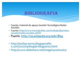 Bibliografia
Fuente: material de apoyo Gestión Tecnológica Redes
Sociales
Fuente: http://www.monografias.com/trabajos84/redessociales/redes-sociales.shtml

Fuente: http://es.wikipedia.org/wiki/Blog

http://andrea-serna.blogsporafiat.com/2012/04/biogde-blogueros.html
http://www.slideshare.net/imagenycomunica

 