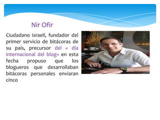 Nir Ofir
Ciudadano israelí, fundador del
primer servicio de bitácoras de
su país, precursor del « día
internacional del blog» en esta
fecha
propuso
que
los
blogueros que desarrollaban
bitácoras personales enviaran
cinco

 