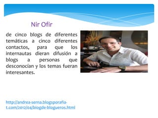 Nir Ofir
de cinco blogs de diferentes
temáticas a cinco diferentes
contactos, para que los
internautas dieran difusión a
blogs
a
personas
que
desconocían y los temas fueran
interesantes.

http://andrea-serna.blogsporafiat.com/2012/04/biogde-blogueros.html

 