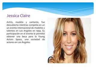 Jessica Claire
Actriz, modelo y cantante, fue
descubierta mientras competía en un
un evento internacional de modelos y
talentos en Los Angeles en 1994. Su
participación en el evento le permitió
obtener una beca para la Young
Actors Space, una sociedad de
actores en Los Ángeles.

 